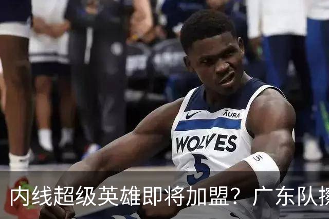 内线超级英雄即将加盟？广东队擦亮眼睛看过来！
